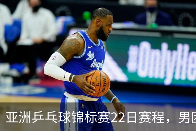 亚洲乒乓球锦标赛22日赛程，男团中国对中国台北，女团中国战韩国