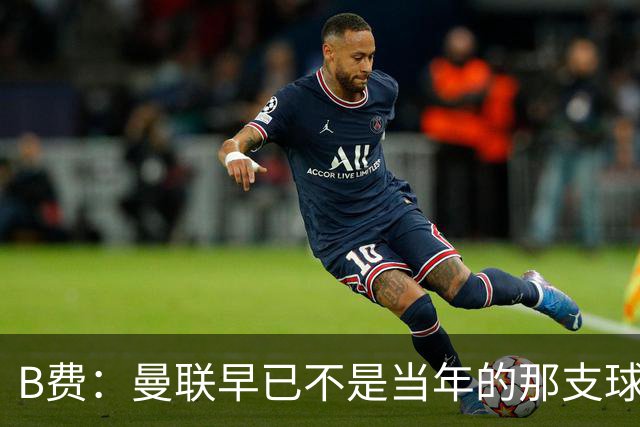 B费：曼联早已不是当年的那支球队；不能再沉湎于过去的辉煌
